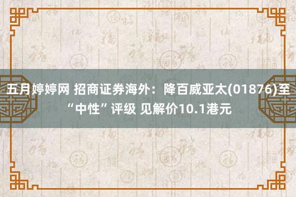 五月婷婷网 招商证券海外：降百威亚太(01876)至“中性”评级 见解价10.1港元