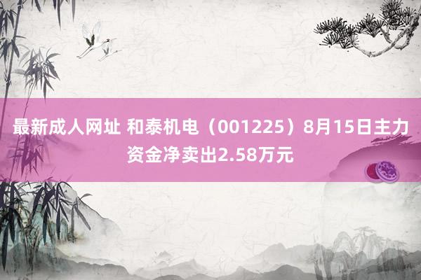 最新成人网址 和泰机电(001225)8月15日主力资金净卖出2.58万元