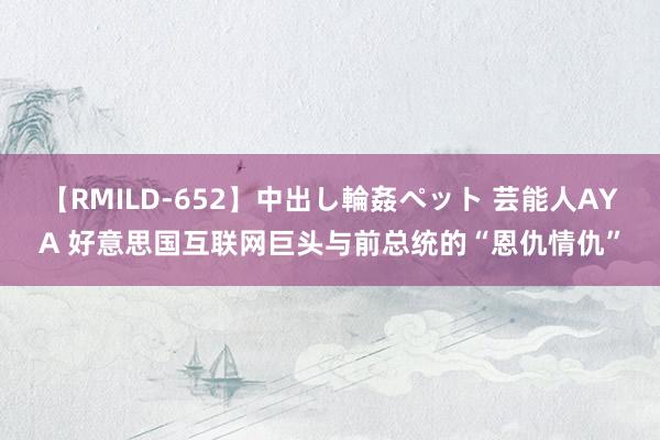 【RMILD-652】中出し輪姦ペット 芸能人AYA 好意思国互联网巨头与前总统的“恩仇情仇”