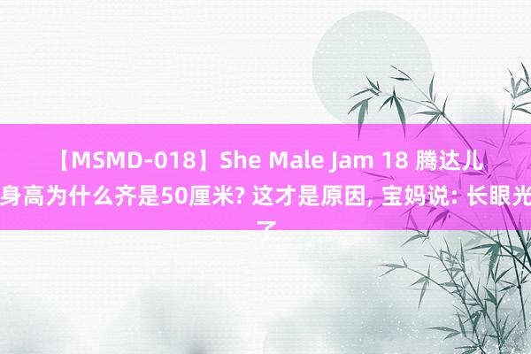 【MSMD-018】She Male Jam 18 腾达儿的身高为什么齐是50厘米? 这才是原因， 宝妈说: 长眼光了