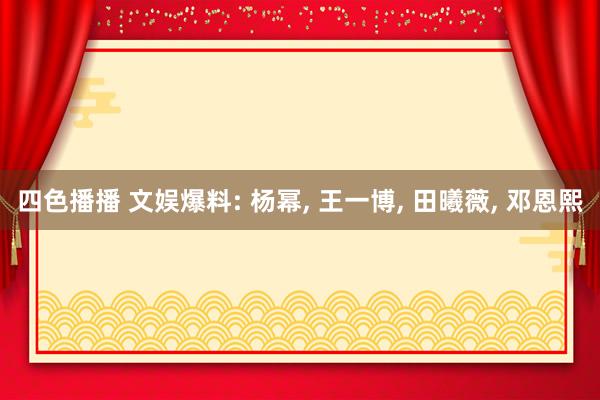 四色播播 文娱爆料: 杨幂， 王一博， 田曦薇， 邓恩熙