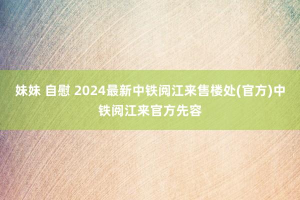 妹妹 自慰 2024最新中铁阅江来售楼处(官方)中铁阅江来官方先容
