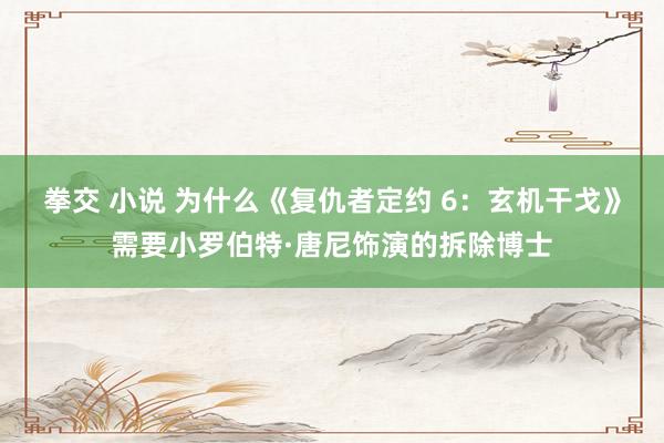 拳交 小说 为什么《复仇者定约 6：玄机干戈》需要小罗伯特·唐尼饰演的拆除博士
