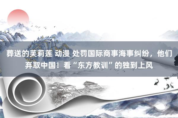 葬送的芙莉莲 动漫 处罚国际商事海事纠纷，他们弃取中国！看“东方教训”的独到上风