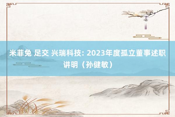 米菲兔 足交 兴瑞科技: 2023年度孤立董事述职讲明(孙健敏)