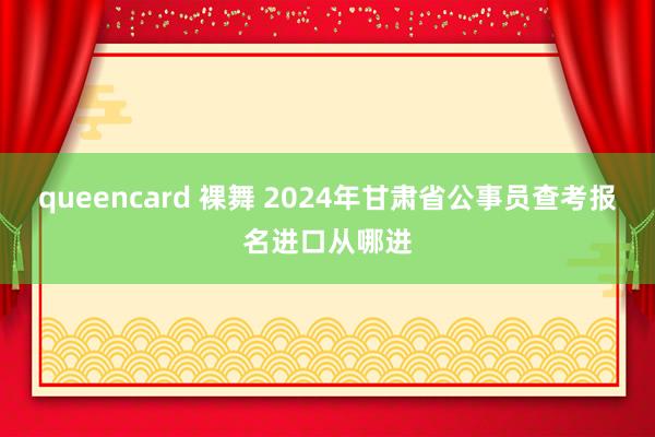 queencard 裸舞 2024年甘肃省公事员查考报名进口从哪进