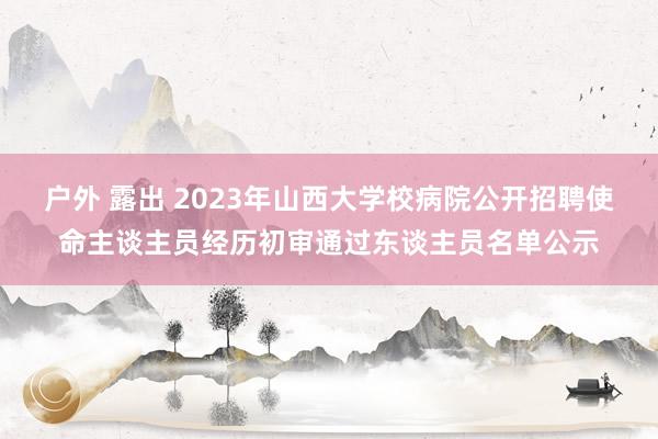 户外 露出 2023年山西大学校病院公开招聘使命主谈主员经历初审通过东谈主员名单公示