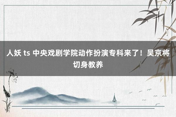 人妖 ts 中央戏剧学院动作扮演专科来了！吴京将切身教养