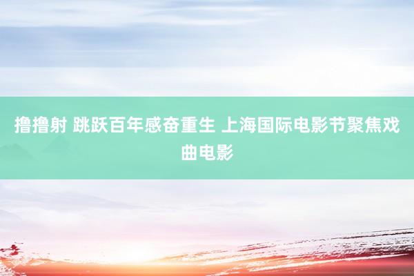 撸撸射 跳跃百年感奋重生 上海国际电影节聚焦戏曲电影