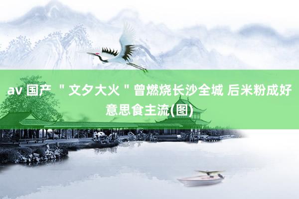 av 国产 ＂文夕大火＂曾燃烧长沙全城 后米粉成好意思食主流(图)