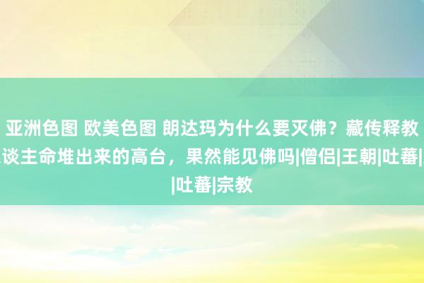 亚洲色图 欧美色图 朗达玛为什么要灭佛？藏传释教用东谈主命堆出来的高台，果然能见佛吗|僧侣|王朝|吐蕃|宗教