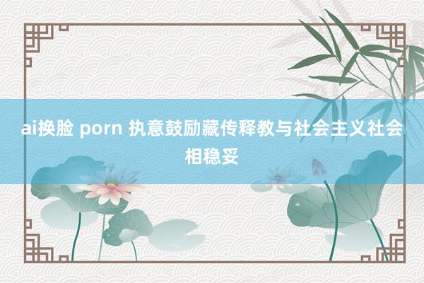 ai换脸 porn 执意鼓励藏传释教与社会主义社会相稳妥