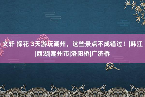 文轩 探花 3天游玩潮州，这些景点不成错过！|韩江|西湖|潮州市|洛阳桥|广济桥