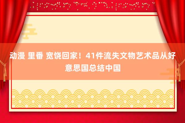 动漫 里番 宽饶回家！41件流失文物艺术品从好意思国总结中国