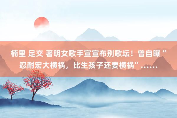 楠里 足交 著明女歌手宣宣布别歌坛！曾自曝“忍耐宏大横祸，比生孩子还要横祸”……