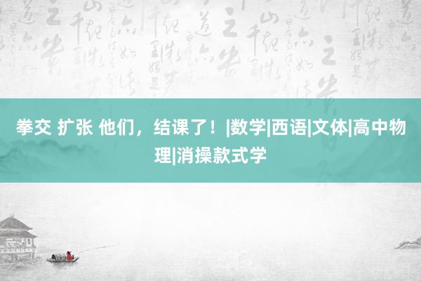 拳交 扩张 他们，结课了！|数学|西语|文体|高中物理|消操款式学