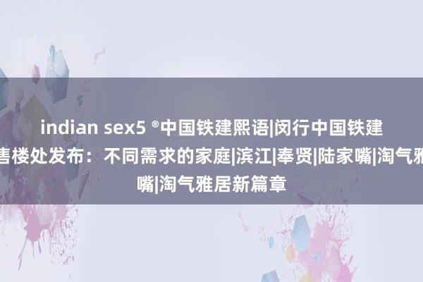 indian sex5 ®中国铁建熙语|闵行中国铁建熙语官方售楼处发布：不同需求的家庭|滨江|奉贤|陆家嘴|淘气雅居新篇章