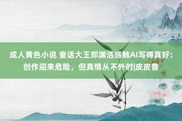 成人黄色小说 童话大王郑渊洁感触AI写得真好：创作迎来危险，但真情从不外时|皮皮鲁