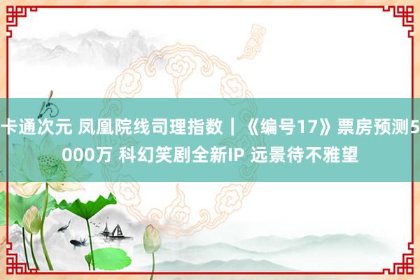 卡通次元 凤凰院线司理指数｜《编号17》票房预测5000万 科幻笑剧全新IP 远景待不雅望