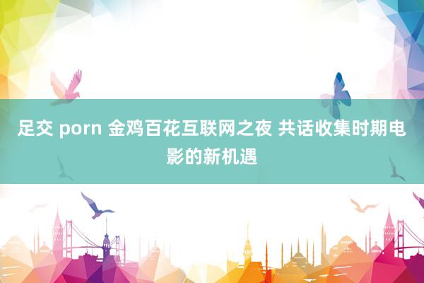 足交 porn 金鸡百花互联网之夜 共话收集时期电影的新机遇