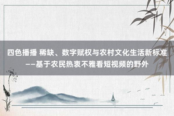 四色播播 稀缺、数字赋权与农村文化生活新标准——基于农民热衷不雅看短视频的野外