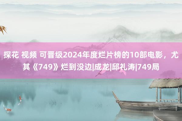 探花 视频 可晋级2024年度烂片榜的10部电影，尤其《749》烂到没边|成龙|邱礼涛|749局