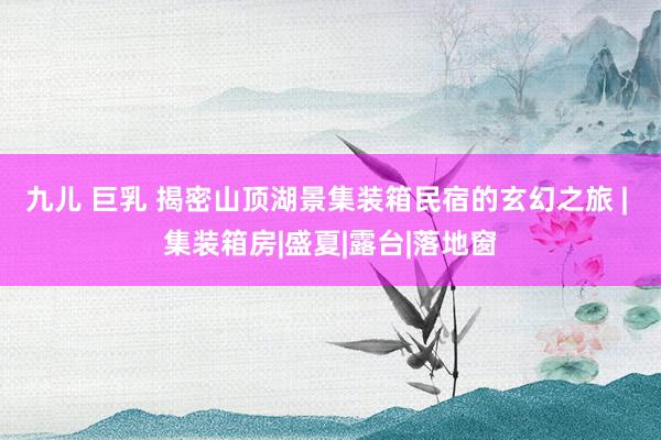九儿 巨乳 揭密山顶湖景集装箱民宿的玄幻之旅 | 集装箱房|盛夏|露台|落地窗