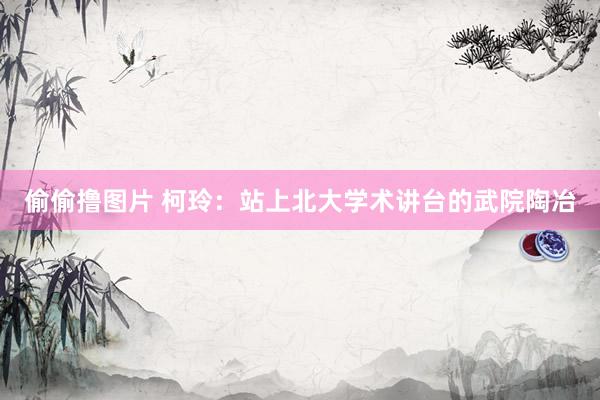 偷偷撸图片 柯玲：站上北大学术讲台的武院陶冶