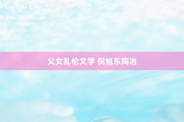 父女乱伦文学 倪旭东陶冶