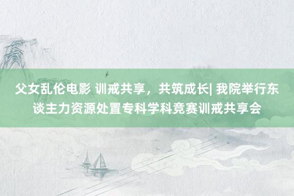 父女乱伦电影 训戒共享，共筑成长| 我院举行东谈主力资源处置专科学科竞赛训戒共享会