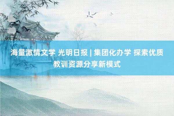 海量激情文学 光明日报 | 集团化办学 探索优质教训资源分享新模式