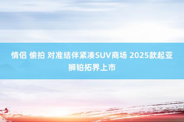 情侣 偷拍 对准结伴紧凑SUV商场 2025款起亚狮铂拓界上市