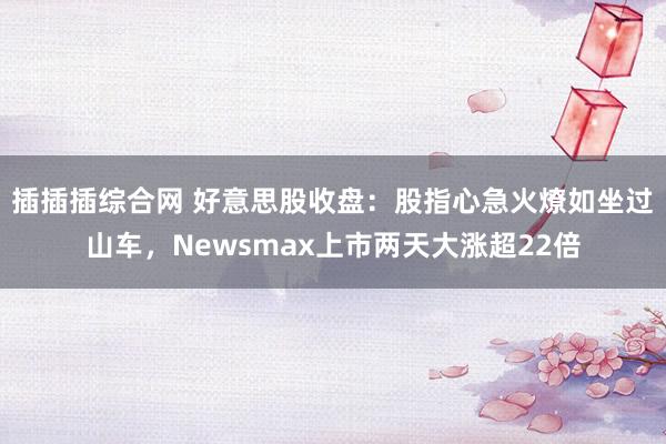 插插插综合网 好意思股收盘：股指心急火燎如坐过山车，Newsmax上市两天大涨超22倍