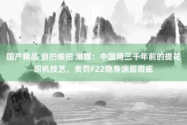 国产精品 自拍偷拍 港媒：中国用三千年前的提花织机技艺，责罚F22隐身涂层瑕疵