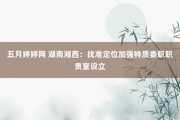 五月婷婷网 湖南湘西：找准定位加强特质委职职责室设立