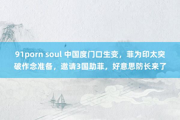 91porn soul 中国度门口生变，菲为印太突破作念准备，邀请3国助菲，好意思防长来了