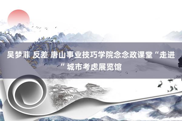 吴梦菲 反差 唐山事业技巧学院念念政课堂“走进”城市考虑展览馆
