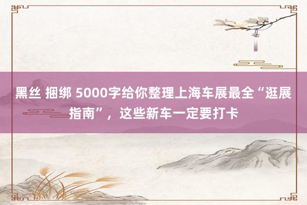 黑丝 捆绑 5000字给你整理上海车展最全“逛展指南”，这些新车一定要打卡