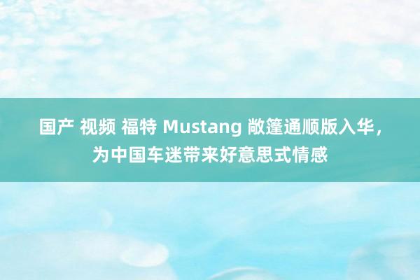 国产 视频 福特 Mustang 敞篷通顺版入华，为中国车迷带来好意思式情感