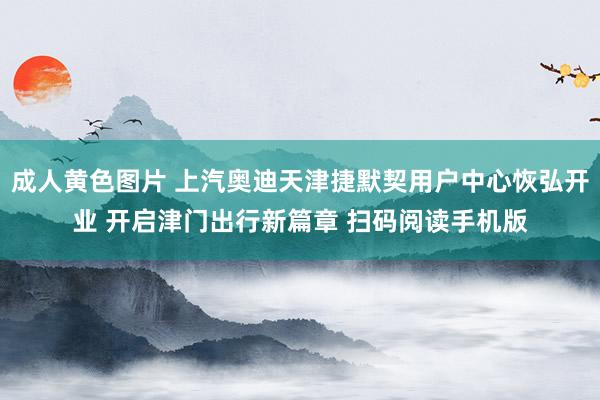 成人黄色图片 上汽奥迪天津捷默契用户中心恢弘开业 开启津门出行新篇章 扫码阅读手机版