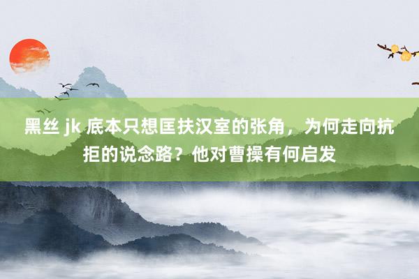 黑丝 jk 底本只想匡扶汉室的张角，为何走向抗拒的说念路？他对曹操有何启发