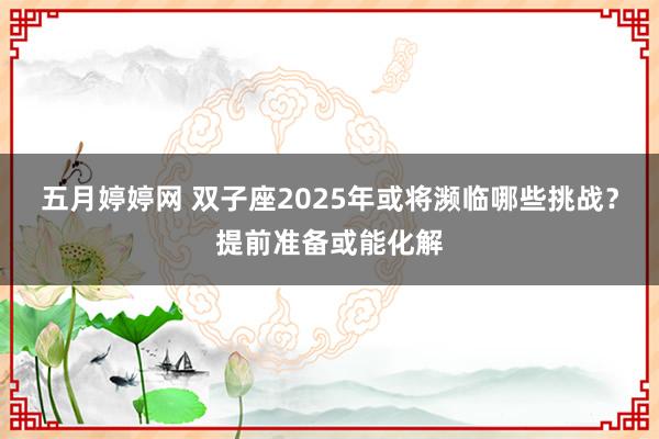 五月婷婷网 双子座2025年或将濒临哪些挑战？提前准备或能化解