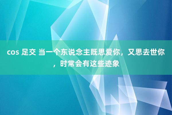 cos 足交 当一个东说念主既思爱你，又思去世你，时常会有这些迹象