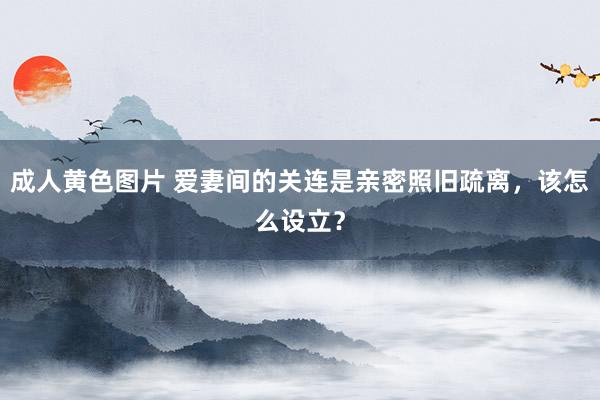 成人黄色图片 爱妻间的关连是亲密照旧疏离，该怎么设立？