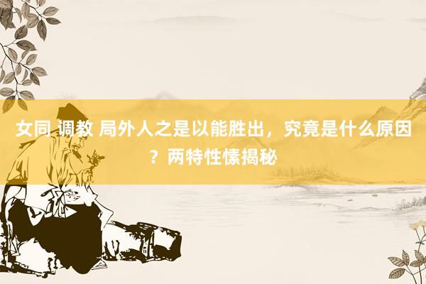 女同 调教 局外人之是以能胜出，究竟是什么原因？两特性愫揭秘