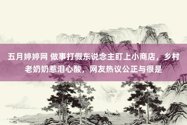 五月婷婷网 做事打假东说念主盯上小商店，乡村老奶奶惹泪心酸，网友热议公正与很是