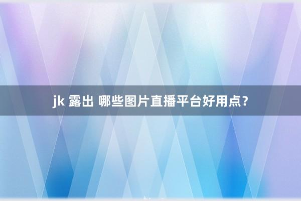 jk 露出 哪些图片直播平台好用点？