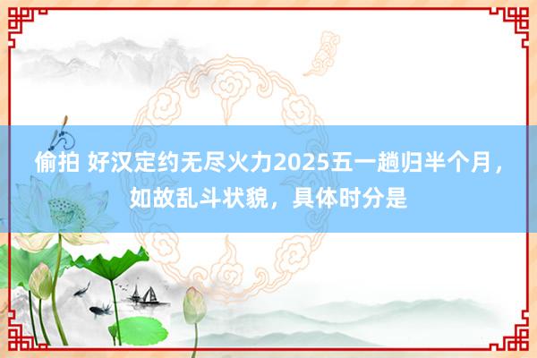偷拍 好汉定约无尽火力2025五一趟归半个月，如故乱斗状貌，具体时分是