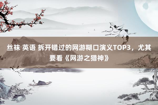 丝袜 英语 拆开错过的网游糊口演义TOP3，尤其要看《网游之猎神》