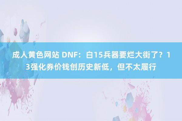 成人黄色网站 DNF：白15兵器要烂大街了？13强化券价钱创历史新低，但不太履行